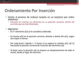 Ordenamiento Por Inserción
• Similar al proceso de ordenar tarjetas en un tarjetero por orden
  alfabético:
  ▫ Consiste en insertar un elemento en su posición correcta, dentro de
    una lista que ya está Ordenada.

• Algoritmo:
  ▫ El 1er elemento a[1] se lo considera ordenado.

  ▫ Se inserta a[2] en la posición correcta, delante o detrás del a[1], según
    sea mayor o menor.

  ▫ Por cada bucle i (desde i = 2 hasta n) se explora la sublista a[1]..a[i–1]
    buscando la posición correcta de inserción del elemento a[i].

  ▫ Al dejar vacía la posición a[i] se impone un desplazamiento de todo el
    vector, desde el lugar de inserción.
 