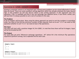 Ejercicio 1 - UVA - 10327
Sorting in computer science is an important part. Almost every problem can be solved effeciently if sorted
data are found. There are some excellent sorting algorithm which has already acheived the lower bound
nlgn. In this problem we will also discuss about a new sorting approach. In this approach only one
operation ( Flip ) is available and that is you can exchange two adjacent terms. If you think a while, you
will see that it is always possible to sort a set of numbers in this way.
The Problem
A set of integers will be given. Now using the above approach we want to sort the numbers in ascending
order. You have to find out the minimum number of flips required. Such as to sort "1 2 3" we need no flip
operation whether to sort "2 3 1" we need at least 2 flip operations.
The Input
The input will start with a positive integer N ( N<=1000 ). In next few lines there will be N integers. Input
will be terminated by EOF.
The Output
For each data set print "Minimum exchange operations : M" where M is the minimum flip operations
required to perform sorting. Use a seperate line for each case.



 Sample Input
 3
 1 2 3
 3
 2 3 1
 Sample Output
 Minimum exchange operations : 0
 Minimum exchange operations : 2
 