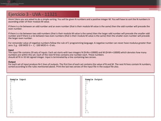 Ejercicio 3 - UVA - 11321
Hmm! Here you are asked to do a simple sorting. You will be given N numbers and a positive integer M. You will have to sort the N numbers in
ascending order of their modulo M value.
If there is a tie between an odd number and an even number (that is their modulo M value is the same) then the odd number will precede the
even number.
If there is a tie between two odd numbers (that is their modulo M value is the same) then the larger odd number will precede the smaller odd
number and if there is a tie between two even numbers (that is their modulo M value is the same) then the smaller even number will precede
the larger even number.
For remainder value of negative numbers follow the rule of C programming language: A negative number can never have modulus greater than
zero. E.g. -100 MOD 3 = -1, -100 MOD 4 = 0 etc.
Input
The input file contains 20 sets of inputs. Each set starts with two integers N (0<N<=10000) and M (0<M<=10000) which denotes how many
numbers are within this set. Each of the next N lines contains one number each. These numbers
should all fit in 32-bit signed integer. Input is terminated by a line containing two zeroes.
Output
For each set of input produce N+1 lines of outputs. The first line of each set contains the value of N and M. The next N lines contain N numbers,
sorted according to the rules mentioned above. Print the last two zeroes of the input file in the output file also.




 Sample Input                                                                Sample Output
 15 3                                                                        15 3
 1                                                                           15
 2                                                                           9
 3                                                                           3
 4                                                                           6
 5                                                                           12
 6                                                                           13
 7                                                                           7
 8                                                                           1
 9                                                                           4
 10                                                                          10
 11                                                                          11
 12                                                                          5
 13                                                                          2
 14                                                                          8
 15                                                                          14
 0 0                                                                         0 0
 