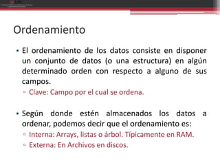 Ordenamiento
• El ordenamiento de los datos consiste en disponer
  un conjunto de datos (o una estructura) en algún
  determinado orden con respecto a alguno de sus
  campos.
 ▫ Clave: Campo por el cual se ordena.

• Según donde estén almacenados los datos a
  ordenar, podemos decir que el ordenamiento es:
 ▫ Interna: Arrays, listas o árbol. Típicamente en RAM.
 ▫ Externa: En Archivos en discos.
 