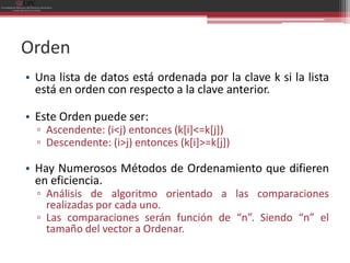 Orden
• Una lista de datos está ordenada por la clave k si la lista
  está en orden con respecto a la clave anterior.

• Este Orden puede ser:
  ▫ Ascendente: (i<j) entonces (k[i]<=k[j])
  ▫ Descendente: (i>j) entonces (k[i]>=k[j])

• Hay Numerosos Métodos de Ordenamiento que difieren
  en eficiencia.
  ▫ Análisis de algoritmo orientado a las comparaciones
    realizadas por cada uno.
  ▫ Las comparaciones serán función de “n”. Siendo “n” el
    tamaño del vector a Ordenar.
 