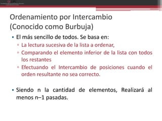 Ordenamiento por Intercambio
(Conocido como Burbuja)
• El más sencillo de todos. Se basa en:
  ▫ La lectura sucesiva de la lista a ordenar,
  ▫ Comparando el elemento inferior de la lista con todos
    los restantes
  ▫ Efectuando el Intercambio de posiciones cuando el
    orden resultante no sea correcto.

• Siendo n la cantidad de elementos, Realizará al
  menos n–1 pasadas.
 
