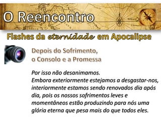 Por isso não desanimamos.
Embora exteriormente estejamos a desgastar-nos,
interiormente estamos sendo renovados dia após
dia, pois os nossos sofrimentos leves e
momentâneos estão produzindo para nós uma
glória eterna que pesa mais do que todos eles.
 