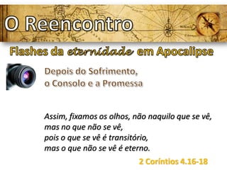 Assim, fixamos os olhos, não naquilo que se vê,
mas no que não se vê,
pois o que se vê é transitório,
mas o que não se vê é eterno.
2 Coríntios 4.16-18
 