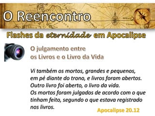 Vi também os mortos, grandes e pequenos,
em pé diante do trono, e livros foram abertos.
Outro livro foi aberto, o livro da vida.
Os mortos foram julgados de acordo com o que
tinham feito, segundo o que estava registrado
nos livros.
Apocalipse 20.12
 