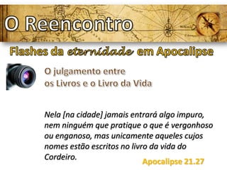 Nela [na cidade] jamais entrará algo impuro,
nem ninguém que pratique o que é vergonhoso
ou enganoso, mas unicamente aqueles cujos
nomes estão escritos no livro da vida do
Cordeiro.
Apocalipse 21.27
 