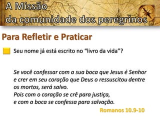 Para Refletir e Praticar
Seu nome já está escrito no “livro da vida”?
Se você confessar com a sua boca que Jesus é Senhor
e crer em seu coração que Deus o ressuscitou dentre
os mortos, será salvo.
Pois com o coração se crê para justiça,
e com a boca se confessa para salvação.
Romanos 10.9-10
 