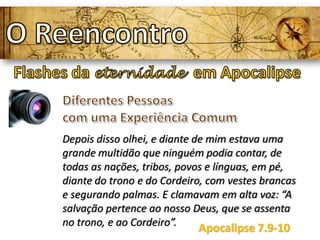 Depois disso olhei, e diante de mim estava uma
grande multidão que ninguém podia contar, de
todas as nações, tribos, povos e línguas, em pé,
diante do trono e do Cordeiro, com vestes brancas
e segurando palmas. E clamavam em alta voz: “A
salvação pertence ao nosso Deus, que se assenta
no trono, e ao Cordeiro”.
Apocalipse 7.9-10
 