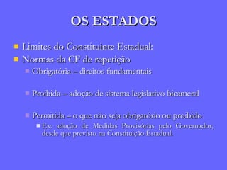 OS ESTADOS Limites do Constituinte Estadual: Normas da CF de repetição Obrigatória – direitos fundamentais Proibida – adoção de sistema legislativo bicameral Permitida – o que não seja obrigatório ou proibido Ex: adoção de Medidas Provisórias pelo Governador, desde que previsto na Constituição Estadual. 