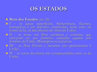OS ESTADOS Bens dos Estados  (art. 26) I – as águas superficiais, Subterrâneas, fluentes, emergentes e em depósito, ressalvadas, neste caso, na forma da lei, as decorrentes de obras da União; II - as áreas, nas ilhas oceânicas e costeiras, que estiverem no seu domínio, excluídas aquelas sob domínio da União, Municípios ou terceiros; III - as ilhas fluviais e lacustres não pertencentes à União; IV - as terras devolutas não compreendidas entre as da União. 