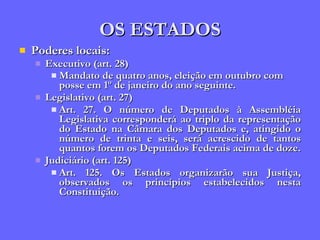 OS ESTADOS Poderes locais: Executivo (art. 28) Mandato de quatro anos, eleição em outubro com posse em 1º de janeiro do ano seguinte.   Legislativo (art. 27) Art. 27. O número de Deputados à Assembléia Legislativa corresponderá ao triplo da representação do Estado na Câmara dos Deputados e, atingido o número de trinta e seis, será acrescido de tantos quantos forem os Deputados Federais acima de doze. Judiciário (art. 125) Art. 125. Os Estados organizarão sua Justiça, observados os princípios estabelecidos nesta Constituição. 