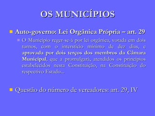 OS MUNICÍPIOS Auto-governo: Lei Orgânica Própria – art. 29 O Município reger-se-á por lei orgânica, votada em dois turnos, com o interstício mínimo de dez dias, e  aprovada por dois terços dos membros da Câmara Municipal , que a promulgará, atendidos os princípios estabelecidos nesta Constituição, na Constituição do respectivo Estado... Questão do número de vereadores: art. 29, IV 