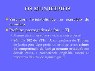 OS MUNICÍPIOS Vereador: inviolabilidade no exercício do mandato. Prefeito: prerrogativa de foro – TJ. Mesmo em crimes contra a vida: norma especial. Súmula 702 do STF: “A  competência do Tribunal de Justiça para julgar prefeitos restringe-se aos  crimes de competência da justiça comum estadual ; nos demais casos, a competência originária caberá ao respectivo tribunal de segundo grau”. 
