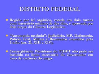 DISTRITO FEDERAL Regido por lei orgânica, votada em dois turnos com interstício mínimo de dez dias, e aprovada por dois terços da Câmara Legislativa. “ Autonomia tutelada”: Judiciário, MP, Defensoria, Polícia Civil, Militar e Bombeiros mantidos pela União (art. 21, XIII e XIV). Conseqüência: Presidente do TJDFT não pode ser incluído na linha sucessória do Governador em caso de vacância do cargo. 