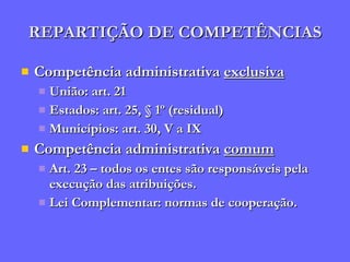 REPARTIÇÃO DE COMPETÊNCIAS Competência administrativa  exclusiva União: art. 21 Estados: art. 25, § 1º (residual) Municípios: art. 30, V a IX Competência administrativa  comum Art. 23 – todos os entes são responsáveis pela execução das atribuições. Lei Complementar: normas de cooperação. 