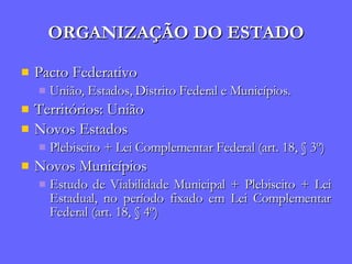 ORGANIZAÇÃO DO ESTADO Pacto Federativo União, Estados, Distrito Federal e Municípios. Territórios: União Novos Estados Plebiscito + Lei Complementar Federal (art. 18, § 3º) Novos Municípios Estudo de Viabilidade Municipal + Plebiscito + Lei Estadual, no período fixado em Lei Complementar Federal (art. 18, § 4º) 