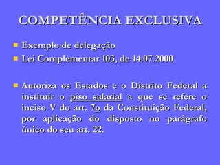 COMPETÊNCIA EXCLUSIVA Exemplo de delegação Lei Complementar 103, de 14.07.2000 Autoriza os Estados e o Distrito Federal a instituir o  piso salarial  a que se refere o inciso V do art. 7 o  da Constituição Federal, por aplicação do disposto no parágrafo único do seu art. 22. 