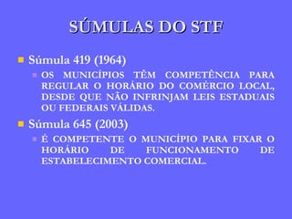 SÚMULAS DO STF Súmula 419 (1964) OS MUNICÍPIOS TÊM COMPETÊNCIA PARA REGULAR O HORÁRIO DO COMÉRCIO LOCAL, DESDE QUE NÃO INFRINJAM LEIS ESTADUAIS OU FEDERAIS VÁLIDAS. Súmula 645 (2003) É COMPETENTE O MUNICÍPIO PARA FIXAR O HORÁRIO DE FUNCIONAMENTO DE ESTABELECIMENTO COMERCIAL. 