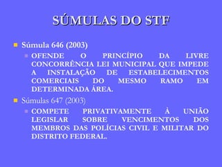 SÚMULAS DO STF Súmula 646 (2003) OFENDE O PRINCÍPIO DA LIVRE CONCORRÊNCIA LEI MUNICIPAL QUE IMPEDE A INSTALAÇÃO DE ESTABELECIMENTOS COMERCIAIS DO MESMO RAMO EM DETERMINADA ÁREA. Súmulas 647 (2003) COMPETE PRIVATIVAMENTE À UNIÃO LEGISLAR SOBRE VENCIMENTOS DOS MEMBROS DAS POLÍCIAS CIVIL E MILITAR DO DISTRITO FEDERAL. 