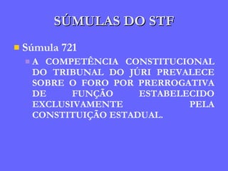 SÚMULAS DO STF Súmula 721 A COMPETÊNCIA CONSTITUCIONAL DO TRIBUNAL DO JÚRI PREVALECE SOBRE O FORO POR PRERROGATIVA DE FUNÇÃO ESTABELECIDO EXCLUSIVAMENTE PELA CONSTITUIÇÃO ESTADUAL. 