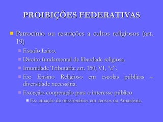 PROIBIÇÕES FEDERATIVAS Patrocínio ou restrições a cultos religiosos (art. 19) Estado Laico. Direito fundamental de liberdade religiosa. Imunidade Tributária: art. 150, VI, “a”. Ex: Ensino Religioso em escolas públicas – diversidade necessária. Exceção: cooperação para o interesse público Ex: atuação de missionários em censos na Amazônia. 