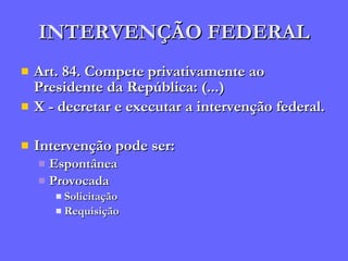 INTERVENÇÃO FEDERAL Art. 84. Compete privativamente ao Presidente da República: (...) X - decretar e executar a intervenção federal. Intervenção pode ser: Espontânea Provocada Solicitação Requisição 