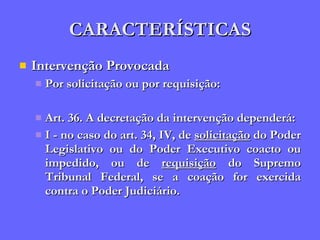 CARACTERÍSTICAS Intervenção Provocada Por solicitação ou por requisição: Art. 36. A decretação da intervenção dependerá: I - no caso do art. 34, IV, de  solicitação  do Poder Legislativo ou do Poder Executivo coacto ou impedido, ou de  requisição  do Supremo Tribunal Federal, se a coação for exercida contra o Poder Judiciário. 