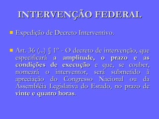 INTERVENÇÃO FEDERAL Expedição de Decreto Interventivo. Art. 36 (...) § 1º - O decreto de intervenção, que especificará  a amplitude, o prazo e as condições de execução  e que, se couber, nomeará o interventor, será submetido à apreciação do Congresso Nacional ou da Assembléia Legislativa do Estado, no prazo de  vinte e quatro horas . 