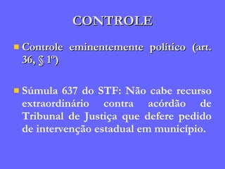 CONTROLE Controle eminentemente político (art. 36, § 1º) Súmula 637 do STF: Não cabe recurso extraordinário contra acórdão de Tribunal de Justiça que defere pedido de intervenção estadual em município. 