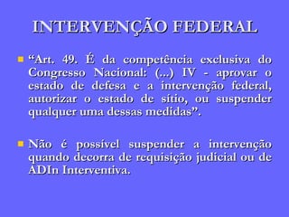 INTERVENÇÃO FEDERAL “ Art. 49. É da competência exclusiva do Congresso Nacional: (...) IV - aprovar o estado de defesa e a intervenção federal, autorizar o estado de sítio, ou suspender qualquer uma dessas medidas”. Não é possível suspender a intervenção quando decorra de requisição judicial ou de ADIn Interventiva. 