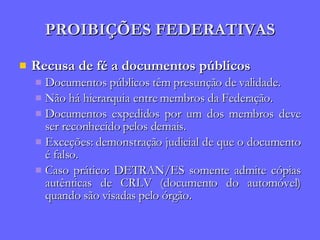 PROIBIÇÕES FEDERATIVAS Recusa de fé a documentos públicos Documentos públicos têm presunção de validade. Não há hierarquia entre membros da Federação. Documentos expedidos por um dos membros deve ser reconhecido pelos demais. Exceções: demonstração judicial de que o documento é falso. Caso prático: DETRAN/ES somente admite cópias autênticas de CRLV (documento do automóvel) quando são visadas pelo órgão. 