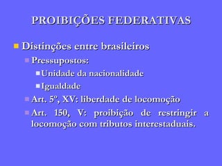 PROIBIÇÕES FEDERATIVAS Distinções entre brasileiros Pressupostos:  Unidade da nacionalidade Igualdade Art. 5º, XV: liberdade de locomoção Art. 150, V: proibição de restringir a locomoção com tributos interestaduais. 