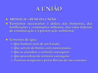A UNIÃO ARTIGO 20 – BENS DA UNIÃO Territórios necessários à defesa das fronteiras, das fortificações e construções militares, das vidas federais de comunicação e à preservação ambiental. Correntes de água Que banhem mais de um Estado,  Que servem de limites com outros países,  Que se estendem a território estrangeiro Que provenham de território estrangeiro Terrenos marginais e praias fluviais de tais correntes. 