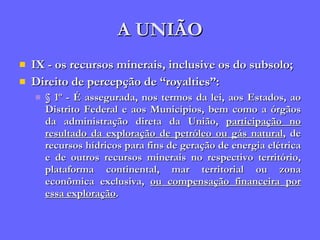 A UNIÃO IX - os recursos minerais, inclusive os do subsolo; Direito de percepção de “royalties”: § 1º - É assegurada, nos termos da lei, aos Estados, ao Distrito Federal e aos Municípios, bem como a órgãos da administração direta da União,  participação no resultado da exploração de petróleo ou gás natural , de recursos hídricos para fins de geração de energia elétrica e de outros recursos minerais no respectivo território, plataforma continental, mar territorial ou zona econômica exclusiva,  ou compensação financeira por essa exploração . 