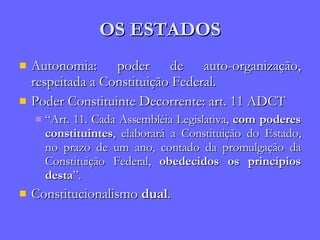 OS ESTADOS Autonomia: poder de auto-organização, respeitada a Constituição Federal. Poder Constituinte Decorrente: art. 11 ADCT “ Art. 11. Cada Assembléia Legislativa,  com poderes constituintes , elaborará a Constituição do Estado, no prazo de um ano, contado da promulgação da Constituição Federal,  obedecidos os princípios desta ”. Constitucionalismo  dual . 