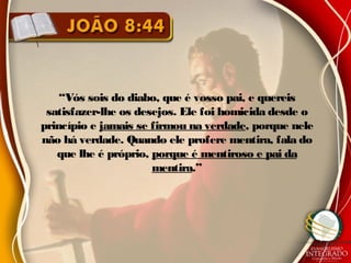 “Vós sois do diabo, que é vosso pai, e quereis
satisfazer-lhe os desejos. Ele foi homicida desde o
princípio e jamais se firmou na verdade, porque nele
não há verdade. Quando ele profere mentira, fala do
que lhe é próprio, porque é mentiroso e pai da
mentira.”
 
