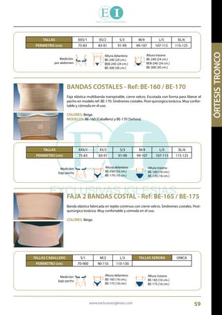 www.exclusivasiglesias.com 59
BANDAS COSTALES - Ref: BE-160 / BE-170
Faja elástica multibanda transpirable, cierre velcro. Escotada con forma para liberar el
pecho en modelo ref: BE-170. Síndromes costales. Post-quirúrgica torácica. Muy confor-
table y cómoda en el uso.
COLORES: Beige.
MODELOS: BE-160 (Caballero) y BE-170 (Señora)
TALLAS XXS/1 XS/2 S/3 M/4 L/5 XL/6
PERIMETRO (cm) 75-83 83-91 91-99 99-107 107-115 115-125
Medición:
por abdomen
Altura delantera:
BE-240 (24 cm.)
BEB-240 (24 cm.)
BE-300 (30 cm.)
Altura trasera:
BE-240 (24 cm.)
BEB-240 (24 cm.)
BE-300 (30 cm.)
TALLAS XXS/1 XS/2 S/3 M/4 L/5 XL/6
PERIMETRO (cm) 75-83 83-91 91-99 99-107 107-115 115-125
Medición:
bajo pecho
Altura delantera:
BE-160 (16 cm.)
BE-170 (16 cm.)
Altura trasera:
BE-160 (16 cm.)
BE-170 (16 cm.)
FAJA 2 BANDAS COSTAL - Ref: BE-165 / BE-175
Banda elástica fabricada en tejido continuo con cierre velcro. Síndromes costales. Post-
quirúrgica torácica. Muy confortable y cómoda en el uso.
COLORES: Beige.
TALLAS CABALLERO S/1 M/2 L/3 TALLAS SEÑORA ÚNICA
PERÍMETRO (cm) 70-900 90-110 110-130
Medición:
bajo pecho
Altura delantera:
BE-165 (16 cm.)
BE-175 (16 cm.)
Altura trasera:
BE-165 (16 cm.)
BE-175 (16 cm.)
 