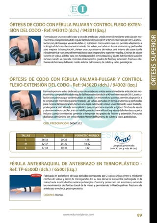 www.exclusivasiglesias.com 89
ÓRTESIS DE CODO CON FÉRULA PALMARY CONTROL FLEXO-EXTEN-
SIÓN DEL CODO - Ref: 94301D (dch.) / 94301I (izq.)
Formada por una valva de brazo y otra de antebrazo unidas entre sí mediante articulación mo-
nocéntricaconposibilidadderegularlaflexoextensiónde0ºa90ºenintervalosde30º.Laarticu-
lación con pletinas que van embutidas en tejido con micro-velcro que nos permite adaptarnos a
la longitud del miembro superior tratado. Las valvas, cortadas en forma anatómica y perforadas
para mejorar la transpiración, tienen una capa externa de velour, una interna de suave toalla
hipoalergénica y un alma de termoplástico que proporciona soporte y rigidez. Cinchas de ajuste
y cierre en velour a doble cara con hebilla pasador. Inmovilización y ajuste del miembro superior
incluso cuando se necesita controlar o bloquear los grados de flexión y extensión. Fracturas dia-
fisarias de húmero, del tercio medio inferior del húmero, de cúbito y radio, patológicas.
ÓRTESIS DE CODO CON FÉRULA PALMAR-PULGAR Y CONTROL
FLEXO-EXTENSIÓN DEL CODO - Ref: 94302D (dch.) / 94302I (izq.)
Formada por una valva de brazo y otra de antebrazo unidas entre sí mediante articulación mo-
nocéntricaconposibilidadderegularlaflexoextensiónde0ºa90ºenintervalosde30º.Laarticu-
lación con pletinas que van embutidas en tejido con microvelcro que nos permite adaptarnos a
la longitud del miembro superior tratado. Las valvas, cortadas en forma anatómica y perforadas
para mejorar la transpiración, tienen una capa externa de velour, una interna de suave toalla hi-
poalergénica y un alma de termoplástico que proporciona soporte y rigidez. Cinchas de ajuste
ycierreenvelouradoblecaraconhebillapasador.Inmovilizaciónyajustedelmiembrosuperior
incluso cuando se necesita controlar o bloquear los grados de flexión y extensión. Fracturas
diafisarias de húmero, del tercio medio inferior del húmero, de cúbito y radio, patológicas.
COD. PRESCRIPCIÓN: 06061512
		
TALLAS A B PERÍMETRO MUÑECA
S 26-32 20-25 <18
M 32-37 25-30 18-22
L 37-43 30-35 >22
Longitud aproximada:
(min. 42 cm. y máx. 44 cm.)
FÉRULA ANTEBRAQUIAL DE ANTEBRAZO EN TERMOPLÁSTICO -
Ref: TP-6500D (dch.) / 6500I (izq.)
Fabricada en polietileno de baja densidad compuesta por 2 valvas unidas entre sí mediante
cinchas de velour y cierre de microgancho. En su cara dorsal se encuentra porlongada en la
mano hasta la articulación metacarpofalángica. Control y protección del antebrazo, evitando
los movimientos de flexión dorsal de la mano y permitiendo la flexión palmar. Fracturas de
antebrazo y muñeca, post-operatorio.
COLORES: Blanco.
 