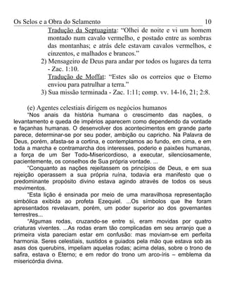 Os Selos e a Obra do Selamento                                        10
             Tradução da Septuaginta: “Olhei de noite e vi um homem
             montado num cavalo vermelho, e postado entre as sombras
             das montanhas; e atrás dele estavam cavalos vermelhos, e
             cinzentos, e malhados e brancos.”
          2) Mensageiro de Deus para andar por todos os lugares da terra
             - Zac. 1:10.
             Tradução de Moffat: “Estes são os correios que o Eterno
             enviou para patrulhar a terra.”
          3) Sua missão terminada - Zac. 1:11; comp. vv. 14-16, 21; 2:8.

     (e) Agentes celestiais dirigem os negócios humanos
      “Nos anais da história humana o crescimento das nações, o
levantamento e queda de impérios aparecem como dependendo da vontade
e façanhas humanas. O desenvolver dos acontecimentos em grande parte
parece, determinar-se por seu poder, ambição ou capricho. Na Palavra de
Deus, porém, afasta-se a cortina, e contemplamos ao fundo, em cima, e em
toda a marcha e contramarcha dos interesses, poderio e paixões humanas,
a força de um Ser Todo-Misericordioso, a executar, silenciosamente,
pacientemente, os conselhos de Sua própria vontade. ...
      “Conquanto as nações rejeitassem os princípios de Deus, e em sua
rejeição operassem a sua própria ruína, todavia era manifesto que o
predominante propósito divino estava agindo através de todos os seus
movimentos.
      “Esta lição é ensinada por meio de uma maravilhosa representação
simbólica exibida ao profeta Ezequiel. ...Os símbolos que lhe foram
apresentados revelavam, porém, um poder superior ao dos governantes
terrestres...
      “Algumas rodas, cruzando-se entre si, eram movidas por quatro
criaturas viventes. ...As rodas eram tão complicadas em seu arranjo que a
primeira vista pareciam estar em confusão: mas moviam-se em perfeita
harmonia. Seres celestiais, sustidos e guiados pela mão que estava sob as
asas dos querubins, impeliam aquelas rodas; acima delas, sobre o trono de
safira, estava o Eterno; e em redor do trono um arco-íris – emblema da
misericórdia divina.
 