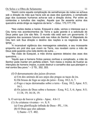 Os Selos e a Obra do Selamento                                          11
     “Assim como aquela complicação de semelhanças de rodas se achava
sob a direção da mão que havia sob as asas dos querubins, o complicado
jogo dos sucessos humanos acha-se sob a direção divina. Por entre as
contendas e tumultos das nações, Aquele que Se assenta acima dos
querubins ainda dirige os negócios da terra.” – Educ. 173,177,178.

      “Nas visões dadas a Isaías, Ezequiel e João, vemos o interesse que o
Céu toma nos acontecimentos da Terra e quão grande é a solicitude de
Deus pelos que Lhe são fiéis. O mundo não está sem um governante. O
programa dos sucessos futuros está nas mãos do Senhor. A Majestade do
Céu tem sob Sua direção o destino das nações e os negócios de Sua
igreja. ...
      “A incansável vigilância dos mensageiros celestiais, e seu incessante
empenho em prol dos que vivem na Terra, nos revelam como a mão de
Deus está guiando uma roda dentro de outra. ...
      “Na visão de Ezequiel, a mão divina aparece debaixo das asas dos
querubins. ...
      “Aquilo que a homens finitos parece confuso e complicado, a mão do
Senhor pode manter em perfeita ordem. Tem meios e modos de frustrar as
intenções de homens ímpios, e pode destruir o conselho dos que planejam o
mal contra Seu povo.” – 2 TS., 352, 353.

     (f) O derramamento dos juízos diversos
        a) Um dos animais dá aos anjos das pragas as taças da ira.
        b) Dá brasas de fogo ao anjo do juízo - Ezeq. 10:2, 6, 7.
        c) Fogo e taças derramadas sobre a terra - Ezeq. 10:2; Apoc. 8:5;
           16:1.
        d) Os juízos de Deus sobre o homem - Ezeq. 9:2, 5, 6; Apoc. 8:5;
           11:18, 19; 16:18, 19.

  h. O serviço de louvor e glória - Apoc. 4:6-11
     (1) As criaturas viventes - vv. 8, 9.
        (a) Uma glorificação infinda de Deus - PE., 116.
        (b) O Deus que eles adoram
           1) Santo - CT. 402.
 