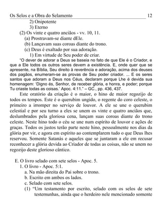 Os Selos e a Obra do Selamento                                          12
          2) Onipotente
          3) Eterno
    (2) Os vinte e quatro anciãos - vv. 10, 11.
       (a) Prostravam-se diante dEle.
       (b) Lançavam suas coroas diante do trono.
       (c) Deus é exaltado por sua adoração.
          1) Em virtude de Seu poder de criar.
     “O dever de adorar a Deus se baseia no fato de que Ele é o Criador, e
que a Ele todos os outros seres devem a existência. E, onde quer que se
apresente, na Bíblia, Seu direito à reverência e adoração, acima dos deuses
dos pagãos, enumeram-se as provas de Seu poder criador. ... E os seres
santos que adoram a Deus nos Céus, declaram porque Lhe é devida sua
homenagem: ‘Digno és, Senhor, de receber glória, e honra, e poder; porque
Tu criaste todas as coisas.’ Apoc. 4:11.” – GC., pp. 436, 437.
     Este oratório da criação é o maior, o hino de maior regozijo de
todos os tempos. Este é o querubim ungido, o regente do coro celeste, o
primeiro a irromper no serviço de louvor. A ele se une o querubim
celestial e por seu turno a eles se unem os vinte e quatro anciãos que,
deslumbrados pela gloriosa cena, lançam suas coroas diante do trono
celeste. Neste hino todo o céu se une num espírito de louvor e ações de
graças. Todos os justos terão parte neste hino, pessoalmente nos dias da
glória por vir, e agora em espírito ao contemplarem tudo o que Deus lhes
reservou. Somente Satanás e aqueles que se juntaram a ele em recusar
reconhecer a glória devida ao Criador de todas as coisas, não se unem no
regozijo deste glorioso cântico.

  E. O livro selado com sete selos - Apoc. 5.
     1. O livro - Apoc. 5:1.
        a. Na mão direita do Pai sobre o trono.
        b. Escrito em ambos os lados.
        c. Selado com sete selos.
        (1) “Um testamento por escrito, selado com os selos de sete
             testemunhas, ainda que o herdeiro nele mencionado somente
 