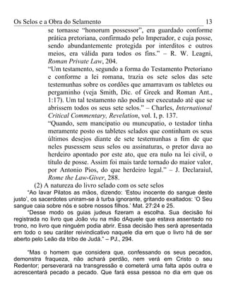 Os Selos e a Obra do Selamento                                         13
             se tornasse “honorum possessor”, era guardado conforme
             prática pretoriana, confirmado pelo Imperador, e cuja posse,
             sendo abundantemente protegida por interditos e outros
             meios, era válida para todos os fins.” – R. W. Leagni,
             Roman Private Law, 204.
             “Um testamento, segundo a forma do Testamento Pretoriano
             e conforme a lei romana, trazia os sete selos das sete
             testemunhas sobre os cordões que amarravam os tabletes ou
             pergaminho (veja Smith, Dic. of Greek and Roman Ant.,
             1:17). Um tal testamento não podia ser executado até que se
             abrissem todos os seus sete selos.” – Charles, International
             Critical Commentary, Revelation, vol. I, p. 137.
             “Quando, sem mancipatio ou muncupatio, o testador tinha
             meramente posto os tabletes selados que continham os seus
             últimos desejos diante de sete testemunhas a fim de que
             neles pusessem seus selos ou assinaturas, o pretor dava ao
             herdeiro apontado por este ato, que era nulo na lei civil, o
             título de posse. Assim foi mais tarde tornado do maior valor,
             por Antonio Pios, do que herdeiro legal.” – J. Declaraiul,
             Rome the Law-Giver, 288.
       (2) A natureza do livro selado com os sete selos
      “Ao lavar Pilatos as mãos, dizendo: ‘Estou inocente do sangue deste
justo’, os sacerdotes uniram-se à turba ignorante, gritando exaltados: ‘O Seu
sangue caia sobre nós e sobre nossos filhos.’ Mat. 27:24 e 25.
      “Desse modo os guias judeus fizeram a escolha. Sua decisão foi
registrada no livro que João viu na mão dAquele que estava assentado no
trono, no livro que ninguém podia abrir. Essa decisão lhes será apresentada
em todo o seu caráter reivindicativo naquele dia em que o livro há de ser
aberto pelo Leão da tribo de Judá.” – PJ., 294.

     “Mas o homem que considera que, confessando os seus pecados,
demonstra fraqueza, não achará perdão, nem verá em Cristo o seu
Redentor; perseverará na transgressão e cometerá uma falta após outra e
acrescentará pecado a pecado. Que fará essa pessoa no dia em que os
 