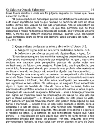 Os Selos e a Obra do Selamento                                             14
livros forem abertos e cada um for julgado segundo as coisas que neles
estiverem escritas?
      “O quinto capítulo do Apocalipse precisa ser detidamente estudado. Ele
é da maior importância para os que haverão de participar da obra de Deus
nestes últimos dias. Alguns há que são enganados. Não se apercebem do
que está para acontecer na Terra. Os que têm permitido que se lhes
obscureça a mente no tocante à natureza do pecado, são vítimas de um erro
fatal. A menos que efetuem mudança decisiva, quando Deus pronunciar
Suas sentenças sobre os filhos dos homens serão achados em falta.” – 3
TS., 414, 415.

     2. Quem é digno de desatar os selos e abrir o livro? Apoc. 5:2.
        a. Ninguém digno, nem no céu, terra ou debaixo da terra - 5:3.
        b. João chora por não ser encontrado alguém digno - Apoc. 5:4.
       “É-nos declarado que o livro continha revelações desconhecidas, e que
João estava sobremaneira impaciente por entendê-las; e, que o seu choro
copioso era causado pela perspectiva pessoal de poder obter um
conhecimento do futuro como desejava. Pobre João, que impaciência, que
mortal tolo, ficar-se perturbando por causa de uma profecia não revelada e
continuar chorando no céu por não encontrar alguém que lhe abra o livro. ...
Que inspiração teria esse quadro ao retratar um respeitável e disciplinado
servo de Deus cheio de elevada dignidade varonil ao apresentá-lo como um
filho impaciente e tolo! Não, não; João sabia pelo Espírito que nele estava, o
que significava o livro selado. Ele sabia que, se ninguém fosse encontrado
digno e capaz de tomá-lo da mão de Deus e tirar os selos, todas as
promessas dos profetas, e todas as esperanças dos santos, e todas as pré-
intimações de um mundo resgatado, falhariam.... seria a herança prometida
que, agora, no momento exato da recuperação, por causa de uma falta iria
para a eterna alienação? ... E olhando a questão por este ponto de vista,
bem poderia um profeta fervoroso chorar, sem perder coisa alguma de sua
honra e mansidão. ... Aquele livro, se não fosse exaltado e aberto, seria a
desgraça e o luto da igreja. Fala de uma herança não resgatada – filhos
ainda estranhos à possessão adquirida. Mas aquele livro aberto é a glória e
o regozijo da igreja. É a garantia de sua reintegração naquilo que Adão
perdeu – a recuperação de tudo aquilo que esteve há tanto tempo e tão
cruelmente privada por causa do pecado. Por isto, enquanto este livro
permanecesse fechado, os seus selos sem serem abertos, o povo de Deus
 