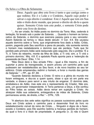 Os Selos e a Obra do Selamento                                        16
          Deus. Aquele que abre este livro é tanto o que castiga como o
          que redime; Ele é o Leão e o Cordeiro, Aquele cujo poder é
          salvar e cujo direito é condenar. Este é Aquele que tem em Sua
          mão o título deste mundo, que possui o direito de dá-lo a quem
          quiser. Somente Cristo tem este poder, e somente Cristo pode
          abrir este livro do destino.
      “... Ao ser criado, foi Adão posto no domínio da Terra. Mas, cedendo à
tentação, foi levado sob o poder de Satanás. ... Quando o homem se tornou
cativo de Satanás, o domínio que exercera passou para o seu vencedor.
Assim Satanás se tornou o ‘deus deste século’. II Cor. 4:4. Ele usurpou
aquele domínio sobre a Terra, que originalmente fora dado a Adão. Cristo,
porém, pagando pelo Seu sacrifício a pena do pecado, não somente remiria
o homem mas restabeleceria o domínio que ele perdera. Tudo que foi
perdido pelo primeiro Adão será restaurado pelo segundo. Diz o profeta: ‘E a
Ti, ó Torre do rebanho, monte da filha de Sião, a Ti virá; sim, a Ti virá o
primeiro domínio.’ Miq. 4:8. E o apóstolo Paulo aponta para a ‘redenção da
possessão de Deus’. Efés. 1:14. ...
      “Mas Deus dera o Seu amado Filho - igual a Ele mesmo, a fim de
suportar a pena da transgressão, e assim proveu um caminho pelo qual
pudessem ser restabelecidos ao Seu favor, e de novo trazidos ao seu lar
edênico. Cristo empreendeu redimir o homem, e livrar o mundo das garras
de Satanás.” – PP., pp. 67, 69.
      “Quando Satanás declarou a Cristo: O reino e a glória do mundo me
foram entregues, e dou-os a quem quero, disse o que só em parte era
verdade, e disse-o para servir a seu intuito de enganar. O domínio dele,
arrebatara-o de Adão, mas este era o representante do Criador. Não era,
pois, um governador independente. A Terra pertence a Deus, e Ele confiou
ao Filho todas as coisas. Adão devia reinar em sujeição a Cristo. Ao
atraiçoar Adão sua soberania, entregando-a às mãos de Satanás, Cristo
permaneceu ainda, de direito, o Rei.” – DTN., 129.

     “A abertura dos sete selos significa os passos sucessivos pelos quais
Deus em Cristo aclara o caminho para o desenrolar final do livro no
estabelecimento visível do reino de Cristo. ... Ninguém é digno de o fazer,
exceto o Cordeiro; pois Ele sozinho redimiu a herança perdida do homem,
da qual o livro é o título de propriedade. A pergunta (v. 2) não é Quem
 