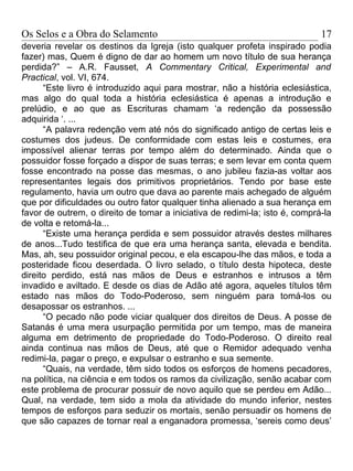 Os Selos e a Obra do Selamento                                               17
deveria revelar os destinos da Igreja (isto qualquer profeta inspirado podia
fazer) mas, Quem é digno de dar ao homem um novo título de sua herança
perdida?” – A.R. Fausset, A Commentary Critical, Experimental and
Practical, vol. VI, 674.
      “Este livro é introduzido aqui para mostrar, não a história eclesiástica,
mas algo do qual toda a história eclesiástica é apenas a introdução e
prelúdio, e ao que as Escrituras chamam ‘a redenção da possessão
adquirida ‘. ...
      “A palavra redenção vem até nós do significado antigo de certas leis e
costumes dos judeus. De conformidade com estas leis e costumes, era
impossível alienar terras por tempo além do determinado. Ainda que o
possuidor fosse forçado a dispor de suas terras; e sem levar em conta quem
fosse encontrado na posse das mesmas, o ano jubileu fazia-as voltar aos
representantes legais dos primitivos proprietários. Tendo por base este
regulamento, havia um outro que dava ao parente mais achegado de alguém
que por dificuldades ou outro fator qualquer tinha alienado a sua herança em
favor de outrem, o direito de tomar a iniciativa de redimi-la; isto é, comprá-la
de volta e retomá-la...
      “Existe uma herança perdida e sem possuidor através destes milhares
de anos...Tudo testifica de que era uma herança santa, elevada e bendita.
Mas, ah, seu possuidor original pecou, e ela escapou-lhe das mãos, e toda a
posteridade ficou deserdada. O livro selado, o título desta hipoteca, deste
direito perdido, está nas mãos de Deus e estranhos e intrusos a têm
invadido e aviltado. E desde os dias de Adão até agora, aqueles títulos têm
estado nas mãos do Todo-Poderoso, sem ninguém para tomá-los ou
desapossar os estranhos. ...
      “O pecado não pode viciar qualquer dos direitos de Deus. A posse de
Satanás é uma mera usurpação permitida por um tempo, mas de maneira
alguma em detrimento de propriedade do Todo-Poderoso. O direito real
ainda continua nas mãos de Deus, até que o Remidor adequado venha
redimi-la, pagar o preço, e expulsar o estranho e sua semente.
      “Quais, na verdade, têm sido todos os esforços de homens pecadores,
na política, na ciência e em todos os ramos da civilização, senão acabar com
este problema de procurar possuir de novo aquilo que se perdeu em Adão...
Qual, na verdade, tem sido a mola da atividade do mundo inferior, nestes
tempos de esforços para seduzir os mortais, senão persuadir os homens de
que são capazes de tornar real a enganadora promessa, ‘sereis como deus’
 