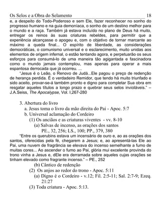 Os Selos e a Obra do Selamento                                          18
e, a despeito do Todo-Poderoso e sem Ele, fazer reconhecer no sonho do
progresso humano e na guia demoníaca, o sonho de um destino melhor para
o mundo e a raça. Também já estava incluído no plano de Deus há muito,
entregar os reinos às suas criaturas rebeldes, para permitir que a
experiência alcançasse o apogeu e, com o objetivo de tornar marcante ao
máximo a queda final... O espírito de liberdade, as considerações
democráticas, o comunismo universal e o esclarecimento, muito unidas aos
elementos de origem infernal, o estão tentando agora, e perpetuarão os seus
esforços para consumá-lo de uma maneira tão agigantada e fascinadora
como o mundo jamais contemplou, mas apenas para operar a mais
espantosa derrocada que já ocorreu. ...
     “Jesus é o Leão, o Renovo de Judá...Ele pagou o preço de redenção
de herança perdida. È o verdadeiro Remidor, que tendo há muito triunfado e
sido aceito, provar-se-á também pronto e digno para completar Sua obra em
resgatar aqueles títulos a longo prazo e quebrar seus selos invioláveis.” –
J.A.Seiss, The Apocalypse, Vol. I,267-280

     3. Abertura do livro
        a. Jesus toma o livro da mão direita do Pai - Apoc. 5:7
        b. Universal aclamação do Cordeiro
           (1) Os anciãos e as criaturas viventes - vv. 8-10
              (a) Salvas de incenso, as orações dos santos
                  PE., 32, 256; LS., 100; PP., 379, 380
      “Entre os querubins estava um incensário de ouro e, ao as orações dos
santos, oferecidas pela fé, chegarem a Jesus; e, ao apresentá-las Ele ao
Pai, uma nuvem de fragrância se elevava do incenso semelhante a fumo de
muitas cores... Ao ascender o fumo ao Pai, glória mui excelente provinda do
trono vinha a Jesus e, dEle era derramada sobre aqueles cujas orações se
tinham elevado como fragrante incenso.” – PE., 252
             (b) Cântico de redenção
          (2) Os anjos ao redor do trono - Apoc. 5:11
             (a) Digno é o Cordeiro - v.12; Fil. 2:5-11; Sal. 2:7-9; Ezeq.
                 21:27
          (3) Toda criatura - Apoc. 5:13.
 