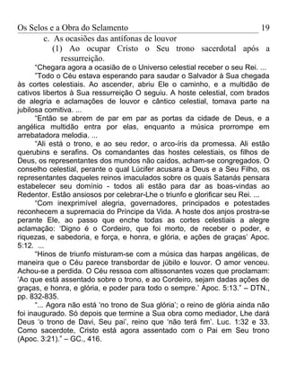 Os Selos e a Obra do Selamento                            19
       c. As ocasiões das antífonas de louvor
          (1) Ao ocupar Cristo o Seu trono sacerdotal após a
             ressurreição.
      “Chegara agora a ocasião de o Universo celestial receber o seu Rei. ...
      ”Todo o Céu estava esperando para saudar o Salvador à Sua chegada
às cortes celestiais. Ao ascender, abriu Ele o caminho, e a multidão de
cativos libertos à Sua ressurreição O seguiu. A hoste celestial, com brados
de alegria e aclamações de louvor e cântico celestial, tomava parte na
jubilosa comitiva. ...
      “Então se abrem de par em par as portas da cidade de Deus, e a
angélica multidão entra por elas, enquanto a música prorrompe em
arrebatadora melodia. ...
      “Ali está o trono, e ao seu redor, o arco-íris da promessa. Ali estão
querubins e serafins. Os comandantes das hostes celestiais, os filhos de
Deus, os representantes dos mundos não caídos, acham-se congregados. O
conselho celestial, perante o qual Lúcifer acusara a Deus e a Seu Filho, os
representantes daqueles reinos imaculados sobre os quais Satanás pensara
estabelecer seu domínio - todos ali estão para dar as boas-vindas ao
Redentor. Estão ansiosos por celebrar-Lhe o triunfo e glorificar seu Rei. ...
      “Com inexprimível alegria, governadores, principados e potestades
reconhecem a supremacia do Príncipe da Vida. A hoste dos anjos prostra-se
perante Ele, ao passo que enche todas as cortes celestiais a alegre
aclamação: ‘Digno é o Cordeiro, que foi morto, de receber o poder, e
riquezas, e sabedoria, e força, e honra, e glória, e ações de graças’ Apoc.
5:12. ...
      “Hinos de triunfo misturam-se com a música das harpas angélicas, de
maneira que o Céu parece transbordar de júbilo e louvor. O amor venceu.
Achou-se a perdida. O Céu ressoa com altissonantes vozes que proclamam:
‘Ao que está assentado sobre o trono, e ao Cordeiro, sejam dadas ações de
graças, e honra, e glória, e poder para todo o sempre.’ Apoc. 5:13.” – DTN.,
pp. 832-835.
      “... Agora não está ‘no trono de Sua glória’; o reino de glória ainda não
foi inaugurado. Só depois que termine a Sua obra como mediador, Lhe dará
Deus ‘o trono de Davi, Seu pai’, reino que ‘não terá fim’. Luc. 1:32 e 33.
Como sacerdote, Cristo está agora assentado com o Pai em Seu trono
(Apoc. 3:21).” – GC., 416.
 