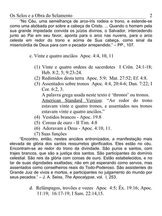 Os Selos e a Obra do Selamento                                           2
     “No Céu, uma semelhança de arco-íris rodeia o trono, e estende-se
como uma abóbada por sobre a cabeça de Cristo. ... Quando o homem pela
sua grande impiedade convida os juízos divinos, o Salvador, intercedendo
junto ao Pai em seu favor, aponta para o arco nas nuvens, para o arco
celeste em redor do trono e acima de Sua cabeça, como sinal da
misericórdia de Deus para com o pecador arrependido.” – PP., 107.

          c. Vinte e quatro anciãos Apoc. 4:4, 10, 11

            (1) Vinte e quatro ordens de sacerdotes I Crôn. 24:1-18;
                Heb. 8:2, 5; 9:23-24.
            (2) Redimidos desta terra Apoc. 5:9; Mat. 27:52; Ef. 4:8.
            (3) Assentados sobre tronos Apoc. 4:4, 20:4-6; Dan. 7:22; I
                Cor. 6:2, 3.
                A palavra grega usada neste texto é ‘thronoi’ ou tronos.
                American Standard Version: “Ao redor do trono
                estavam vinte e quatro tronos, e assentados nos tronos
                estavam vinte e quatro anciãos.”
            (4) Vestidos brancos - Apoc. 19:8
            (5) Coroas de ouro - II Tim. 4:8
            (6) Adoravam a Deus - Apoc. 4:10, 11.
            (7) Suas funções
      “Encontro, então, nestes anciãos entronizados, a manifestação mais
elevada de glória dos santos ressurretos glorificados. Eles estão no céu.
Encontram-se ao redor do trono da divindade. São puros e santos, com
trajes brancos, que são a justiça dos santos. São participantes do domínio
celestial. São reis da glória com coroas de ouro. Estão estabelecidos, e no
lar de suas dignidades exaltadas; não em pé esperando como servos, mas
assentados como conselheiros reais do Todo-Poderoso. São assistentes do
Grande Juiz de vivos e mortos, e participantes no julgamento do mundo por
seus pecados.” – J. A. Seiss, The Apocalypse, vol. I, 253.

          d. Relâmpagos, trovões e vozes Apoc 4:5; Êx. 19:16; Apoc.
             11:19; 16:17-19; I Sam. 22:14,15.
 