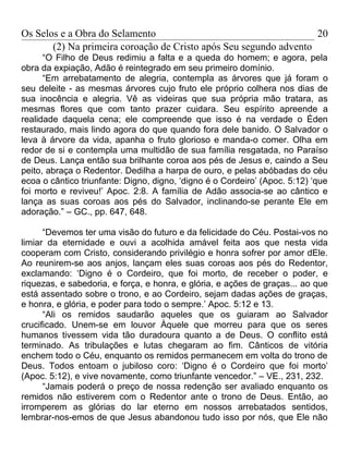 Os Selos e a Obra do Selamento                                     20
       (2) Na primeira coroação de Cristo após Seu segundo advento
      “O Filho de Deus redimiu a falta e a queda do homem; e agora, pela
obra da expiação, Adão é reintegrado em seu primeiro domínio.
      “Em arrebatamento de alegria, contempla as árvores que já foram o
seu deleite - as mesmas árvores cujo fruto ele próprio colhera nos dias de
sua inocência e alegria. Vê as videiras que sua própria mão tratara, as
mesmas flores que com tanto prazer cuidara. Seu espírito apreende a
realidade daquela cena; ele compreende que isso é na verdade o Éden
restaurado, mais lindo agora do que quando fora dele banido. O Salvador o
leva à árvore da vida, apanha o fruto glorioso e manda-o comer. Olha em
redor de si e contempla uma multidão de sua família resgatada, no Paraíso
de Deus. Lança então sua brilhante coroa aos pés de Jesus e, caindo a Seu
peito, abraça o Redentor. Dedilha a harpa de ouro, e pelas abóbadas do céu
ecoa o cântico triunfante: Digno, digno, ‘digno é o Cordeiro’ (Apoc. 5:12) ‘que
foi morto e reviveu!’ Apoc. 2:8. A família de Adão associa-se ao cântico e
lança as suas coroas aos pés do Salvador, inclinando-se perante Ele em
adoração.” – GC., pp. 647, 648.

      “Devemos ter uma visão do futuro e da felicidade do Céu. Postai-vos no
limiar da eternidade e ouvi a acolhida amável feita aos que nesta vida
cooperam com Cristo, considerando privilégio e honra sofrer por amor dEle.
Ao reunirem-se aos anjos, lançam eles suas coroas aos pés do Redentor,
exclamando: ‘Digno é o Cordeiro, que foi morto, de receber o poder, e
riquezas, e sabedoria, e força, e honra, e glória, e ações de graças... ao que
está assentado sobre o trono, e ao Cordeiro, sejam dadas ações de graças,
e honra, e glória, e poder para todo o sempre.’ Apoc. 5:12 e 13.
      “Ali os remidos saudarão aqueles que os guiaram ao Salvador
crucificado. Unem-se em louvor Àquele que morreu para que os seres
humanos tivessem vida tão duradoura quanto a de Deus. O conflito está
terminado. As tribulações e lutas chegaram ao fim. Cânticos de vitória
enchem todo o Céu, enquanto os remidos permanecem em volta do trono de
Deus. Todos entoam o jubiloso coro: ‘Digno é o Cordeiro que foi morto’
(Apoc. 5:12), e vive novamente, como triunfante vencedor.” – VE., 231, 232.
      “Jamais poderá o preço de nossa redenção ser avaliado enquanto os
remidos não estiverem com o Redentor ante o trono de Deus. Então, ao
irromperem as glórias do lar eterno em nossos arrebatados sentidos,
lembrar-nos-emos de que Jesus abandonou tudo isso por nós, que Ele não
 
