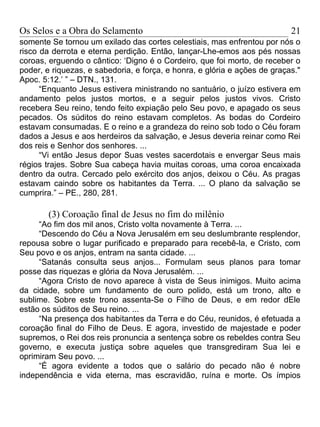 Os Selos e a Obra do Selamento                                             21
somente Se tornou um exilado das cortes celestiais, mas enfrentou por nós o
risco da derrota e eterna perdição. Então, lançar-Lhe-emos aos pés nossas
coroas, erguendo o cântico: ‘Digno é o Cordeiro, que foi morto, de receber o
poder, e riquezas, e sabedoria, e força, e honra, e glória e ações de graças."
Apoc. 5:12.’ ” – DTN., 131.
      “Enquanto Jesus estivera ministrando no santuário, o juízo estivera em
andamento pelos justos mortos, e a seguir pelos justos vivos. Cristo
recebera Seu reino, tendo feito expiação pelo Seu povo, e apagado os seus
pecados. Os súditos do reino estavam completos. As bodas do Cordeiro
estavam consumadas. E o reino e a grandeza do reino sob todo o Céu foram
dados a Jesus e aos herdeiros da salvação, e Jesus deveria reinar como Rei
dos reis e Senhor dos senhores. ...
      “Vi então Jesus depor Suas vestes sacerdotais e envergar Seus mais
régios trajes. Sobre Sua cabeça havia muitas coroas, uma coroa encaixada
dentro da outra. Cercado pelo exército dos anjos, deixou o Céu. As pragas
estavam caindo sobre os habitantes da Terra. ... O plano da salvação se
cumprira.” – PE., 280, 281.

        (3) Coroação final de Jesus no fim do milênio
     “Ao fim dos mil anos, Cristo volta novamente à Terra. ...
     “Descendo do Céu a Nova Jerusalém em seu deslumbrante resplendor,
repousa sobre o lugar purificado e preparado para recebê-la, e Cristo, com
Seu povo e os anjos, entram na santa cidade. ...
     “Satanás consulta seus anjos... Formulam seus planos para tomar
posse das riquezas e glória da Nova Jerusalém. ...
     “Agora Cristo de novo aparece à vista de Seus inimigos. Muito acima
da cidade, sobre um fundamento de ouro polido, está um trono, alto e
sublime. Sobre este trono assenta-Se o Filho de Deus, e em redor dEle
estão os súditos de Seu reino. ...
     “Na presença dos habitantes da Terra e do Céu, reunidos, é efetuada a
coroação final do Filho de Deus. E agora, investido de majestade e poder
supremos, o Rei dos reis pronuncia a sentença sobre os rebeldes contra Seu
governo, e executa justiça sobre aqueles que transgrediram Sua lei e
oprimiram Seu povo. ...
     “É agora evidente a todos que o salário do pecado não é nobre
independência e vida eterna, mas escravidão, ruína e morte. Os ímpios
 